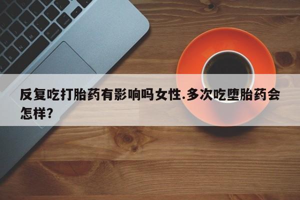推荐个卖打胎药的联系方式，反复吃打胎药有影响吗女性.多次吃堕胎药会怎样？