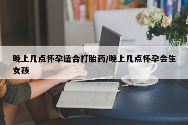 推荐个卖打胎药的联系方式，晚上几点怀孕适合打胎药/晚上几点怀孕会生女孩