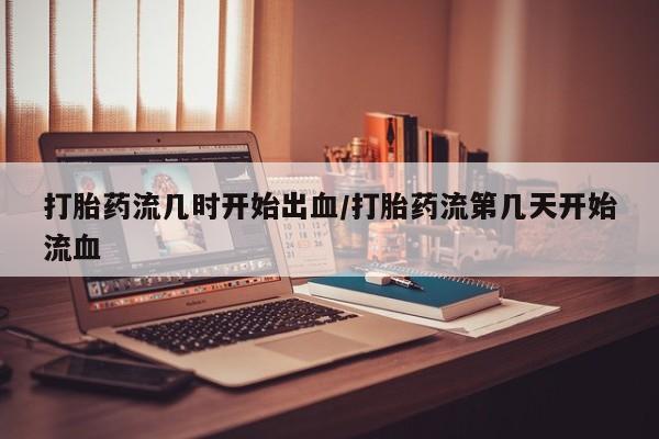 推荐个卖打胎药的联系方式，打胎药流几时开始出血/打胎药流第几天开始流血