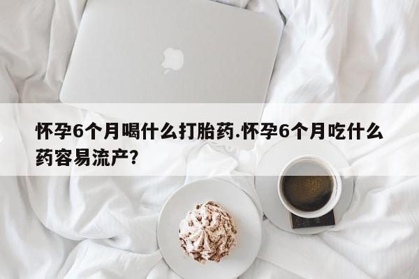 推荐个卖打胎药的联系方式，怀孕6个月喝什么打胎药.怀孕6个月吃什么药容易流产？