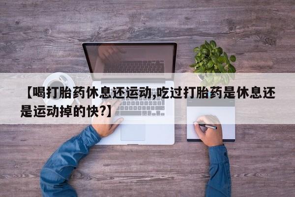 推荐个卖打胎药的联系方式，【喝打胎药休息还运动,吃过打胎药是休息还是运动掉的快?】