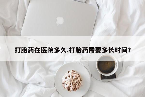 推荐个卖打胎药的联系方式，打胎药在医院多久.打胎药需要多长时间？