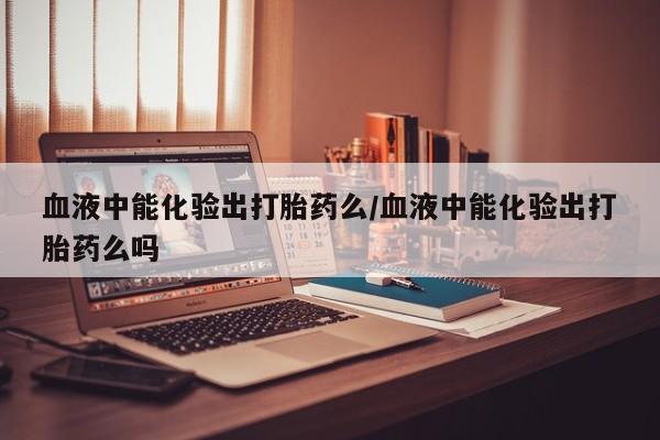 推荐个卖打胎药的联系方式，血液中能化验出打胎药么/血液中能化验出打胎药么吗