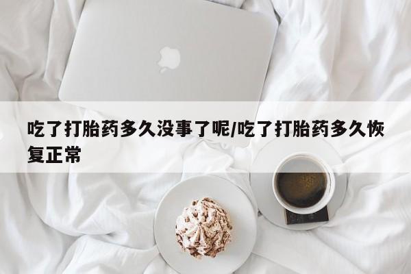 推荐个卖打胎药的联系方式，吃了打胎药多久没事了呢/吃了打胎药多久恢复正常