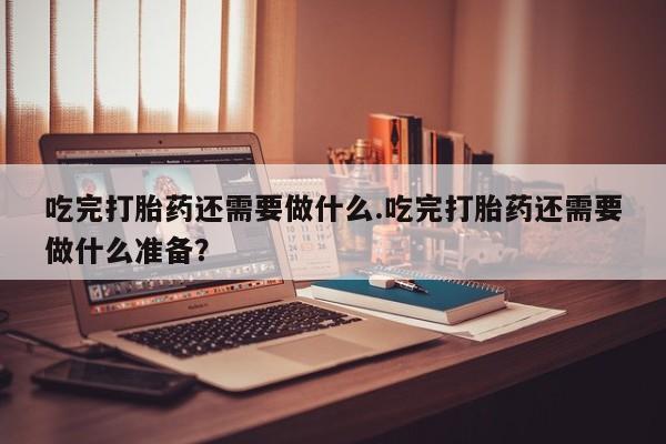 推荐个卖打胎药的联系方式，吃完打胎药还需要做什么.吃完打胎药还需要做什么准备？