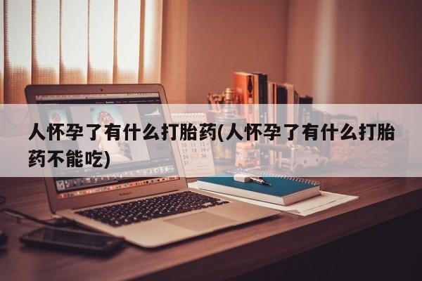 推荐个卖打胎药的联系方式，人怀孕了有什么打胎药(人怀孕了有什么打胎药不能吃)