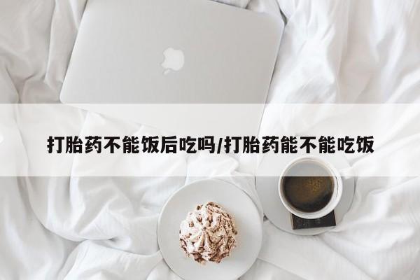 推荐个卖打胎药的联系方式，打胎药不能饭后吃吗/打胎药能不能吃饭