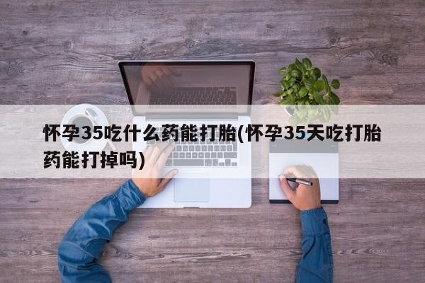 推荐个卖打胎药的联系方式，怀孕35吃什么药能打胎(怀孕35天吃打胎药能打掉吗)