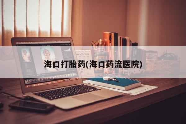 推荐个卖打胎药的联系方式，海口打胎药(海口药流医院)