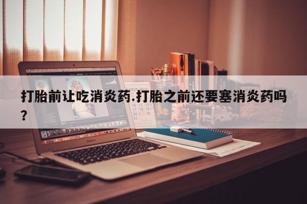 推荐个卖打胎药的联系方式，打胎前让吃消炎药.打胎之前还要塞消炎药吗？