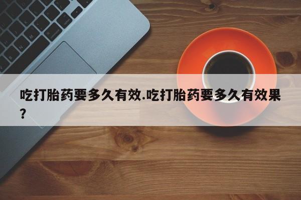 推荐个卖打胎药的联系方式，吃打胎药要多久有效.吃打胎药要多久有效果？