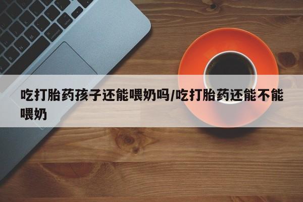 推荐个卖打胎药的联系方式，吃打胎药孩子还能喂奶吗/吃打胎药还能不能喂奶