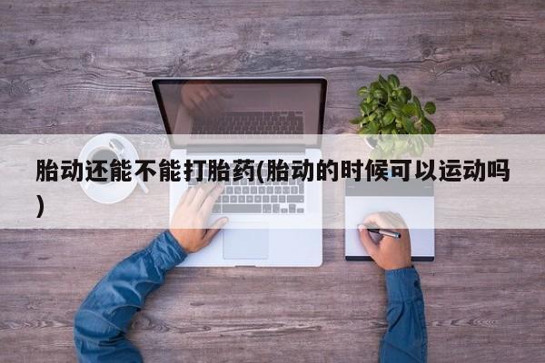 推荐个卖打胎药的联系方式，胎动还能不能打胎药(胎动的时候可以运动吗)
