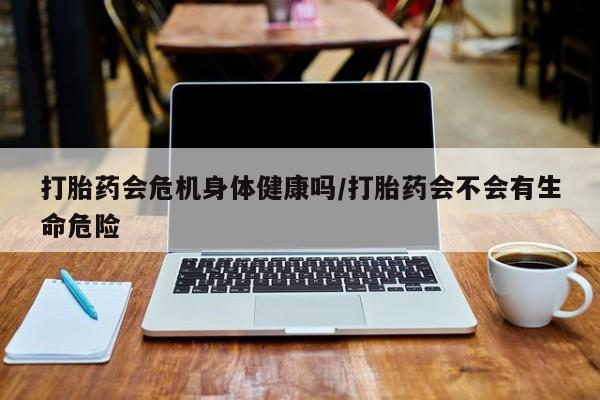 推荐个卖打胎药的联系方式，打胎药会危机身体健康吗/打胎药会不会有生命危险