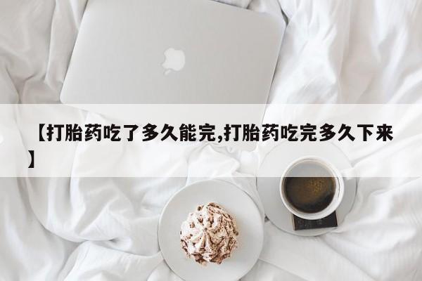 推荐个卖打胎药的联系方式，【打胎药吃了多久能完,打胎药吃完多久下来】