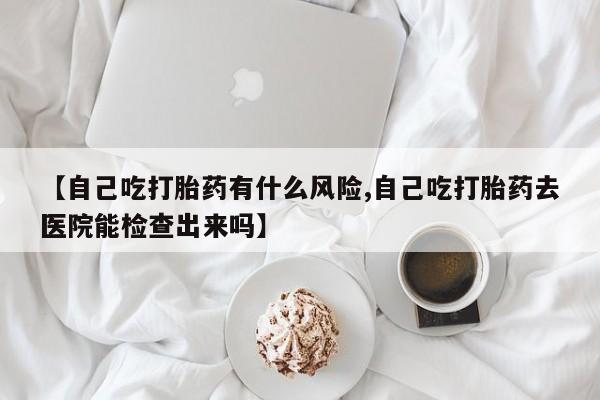 推荐个卖打胎药的联系方式，【自己吃打胎药有什么风险,自己吃打胎药去医院能检查出来吗】