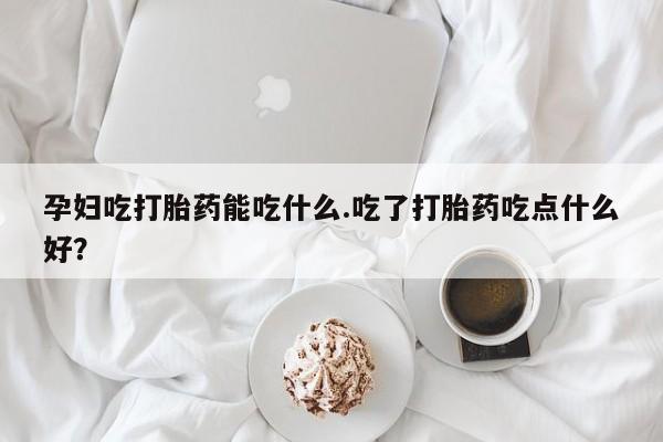 推荐个卖打胎药的联系方式，孕妇吃打胎药能吃什么.吃了打胎药吃点什么好？