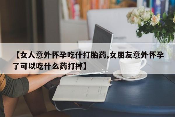 推荐个卖打胎药的联系方式，【女人意外怀孕吃什打胎药,女朋友意外怀孕了可以吃什么药打掉】