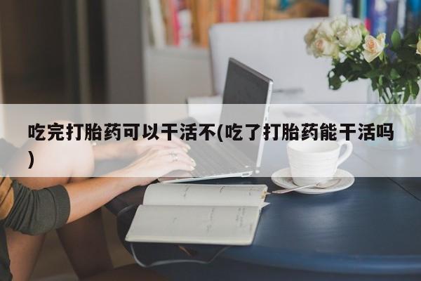 推荐个卖打胎药的联系方式，吃完打胎药可以干活不(吃了打胎药能干活吗)