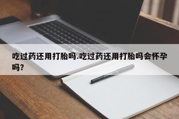 推荐个卖打胎药的联系方式，吃过药还用打胎吗.吃过药还用打胎吗会怀孕吗？