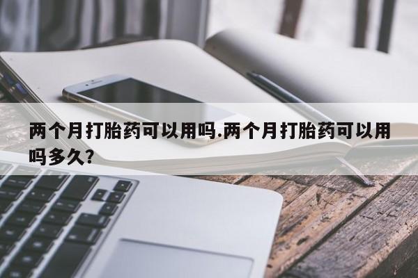 推荐个卖打胎药的联系方式，两个月打胎药可以用吗.两个月打胎药可以用吗多久？