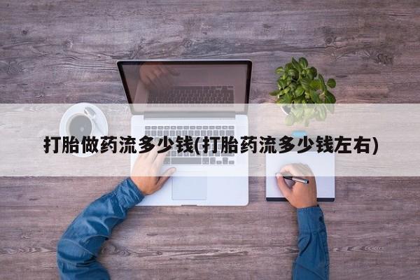 推荐个卖打胎药的联系方式，打胎做药流多少钱(打胎药流多少钱左右)