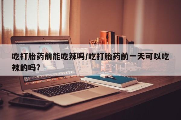 推荐个卖打胎药的联系方式，吃打胎药前能吃辣吗/吃打胎药前一天可以吃辣的吗?
