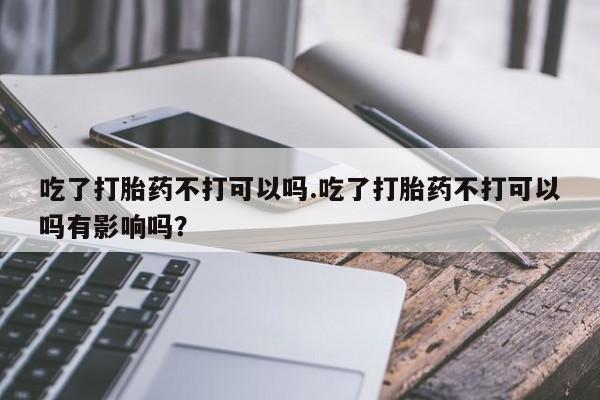 推荐个卖打胎药的联系方式，吃了打胎药不打可以吗.吃了打胎药不打可以吗有影响吗？