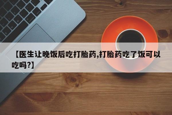 推荐个卖打胎药的联系方式，【医生让晚饭后吃打胎药,打胎药吃了饭可以吃吗?】