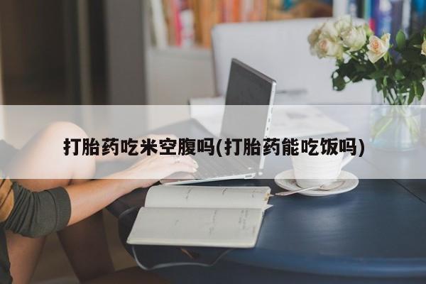 推荐个卖打胎药的联系方式，打胎药吃米空腹吗(打胎药能吃饭吗)