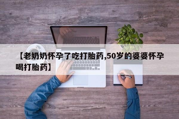 推荐个卖打胎药的联系方式，【老奶奶怀孕了吃打胎药,50岁的婆婆怀孕喝打胎药】