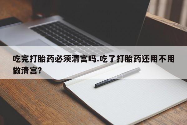 推荐个卖打胎药的联系方式，吃完打胎药必须清宫吗.吃了打胎药还用不用做清宫？