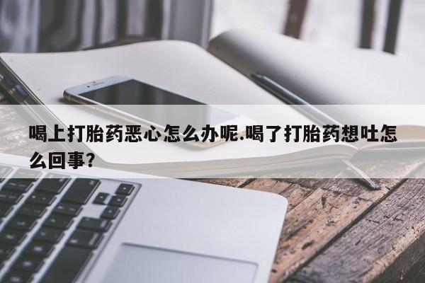 推荐个卖打胎药的联系方式，喝上打胎药恶心怎么办呢.喝了打胎药想吐怎么回事？