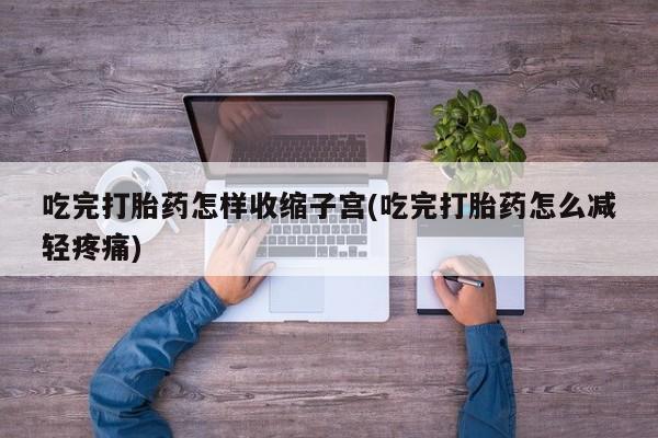 推荐个卖打胎药的联系方式，吃完打胎药怎样收缩子宫(吃完打胎药怎么减轻疼痛)