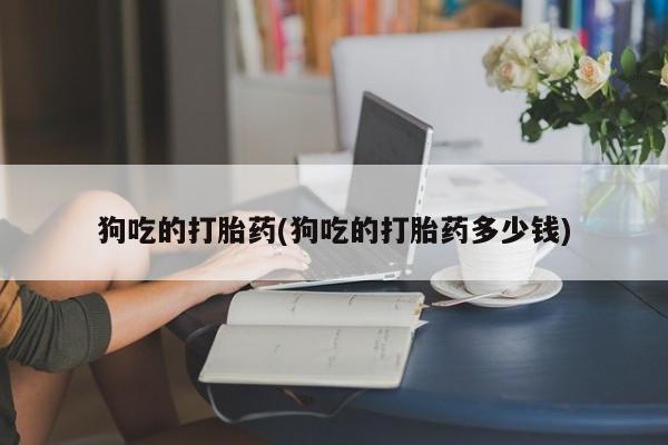 推荐个卖打胎药的联系方式，狗吃的打胎药(狗吃的打胎药多少钱)