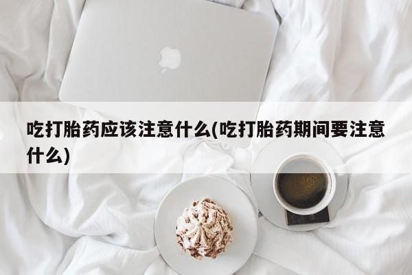 推荐个卖打胎药的联系方式，吃打胎药应该注意什么(吃打胎药期间要注意什么)