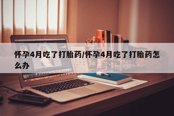 推荐个卖打胎药的联系方式，怀孕4月吃了打胎药/怀孕4月吃了打胎药怎么办