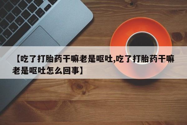 推荐个卖打胎药的联系方式，【吃了打胎药干嘛老是呕吐,吃了打胎药干嘛老是呕吐怎么回事】