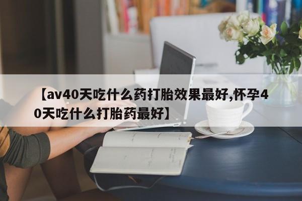 推荐个卖打胎药的联系方式，【av40天吃什么药打胎效果最好,怀孕40天吃什么打胎药最好】
