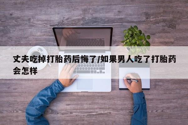 推荐个卖打胎药的联系方式，丈夫吃掉打胎药后悔了/如果男人吃了打胎药会怎样