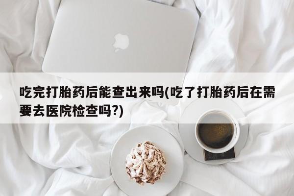推荐个卖打胎药的联系方式，吃完打胎药后能查出来吗(吃了打胎药后在需要去医院检查吗?)