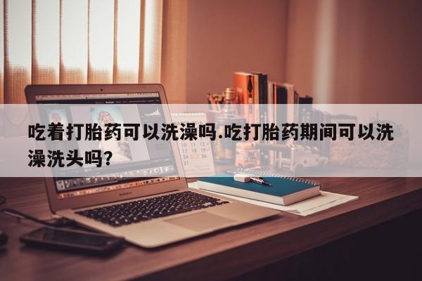 推荐个卖打胎药的联系方式，吃着打胎药可以洗澡吗.吃打胎药期间可以洗澡洗头吗？