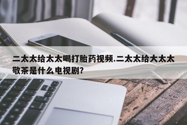 推荐个卖打胎药的联系方式，二太太给太太喝打胎药视频.二太太给大太太敬茶是什么电视剧？