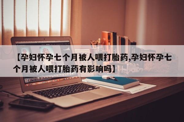 推荐个卖打胎药的联系方式，【孕妇怀孕七个月被人喂打胎药,孕妇怀孕七个月被人喂打胎药有影响吗】