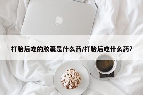 推荐个卖打胎药的联系方式，打胎后吃的胶囊是什么药/打胎后吃什么药?