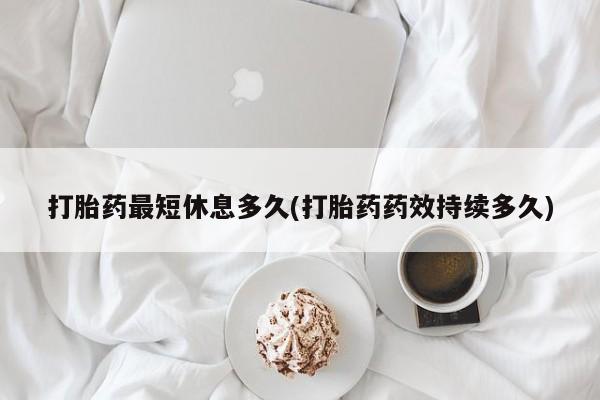 推荐个卖打胎药的联系方式，打胎药最短休息多久(打胎药药效持续多久)