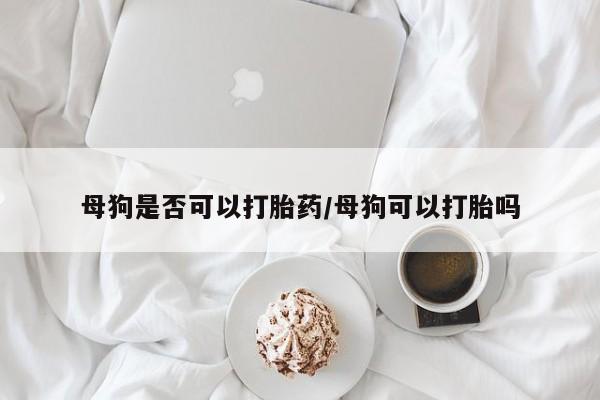 推荐个卖打胎药的联系方式，母狗是否可以打胎药/母狗可以打胎吗