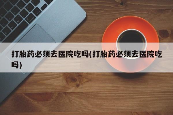 推荐个卖打胎药的联系方式，打胎药必须去医院吃吗(打胎药必须去医院吃吗)