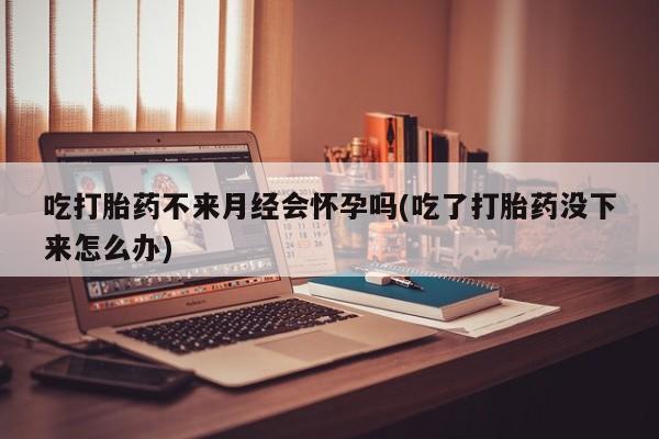 推荐个卖打胎药的联系方式，吃打胎药不来月经会怀孕吗(吃了打胎药没下来怎么办)