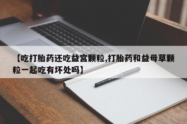 推荐个卖打胎药的联系方式，【吃打胎药还吃益宫颗粒,打胎药和益母草颗粒一起吃有坏处吗】